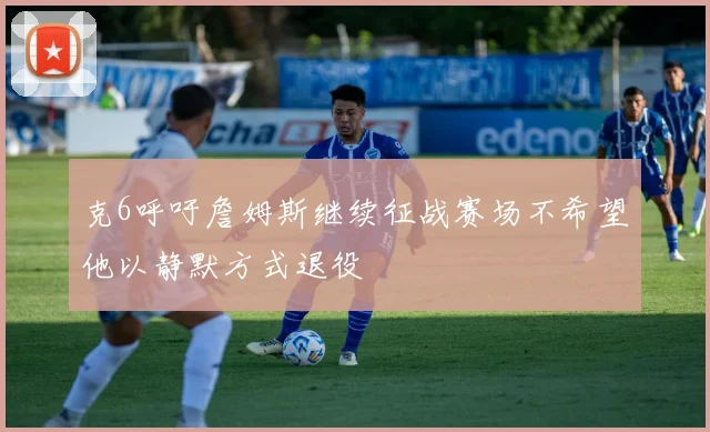 克6呼吁詹姆斯继续征战赛场不希望他以静默方式退役