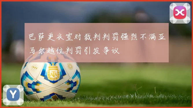 巴萨更衣室对裁判判罚强烈不满亚马尔越位判罚引发争议