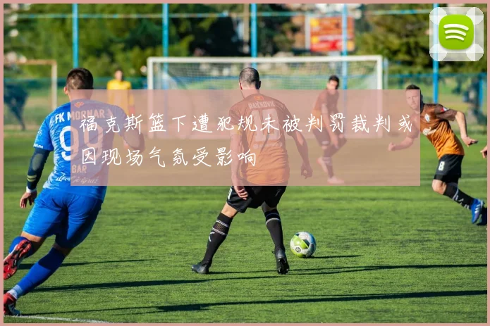福克斯篮下遭犯规未被判罚裁判或因现场气氛受影响