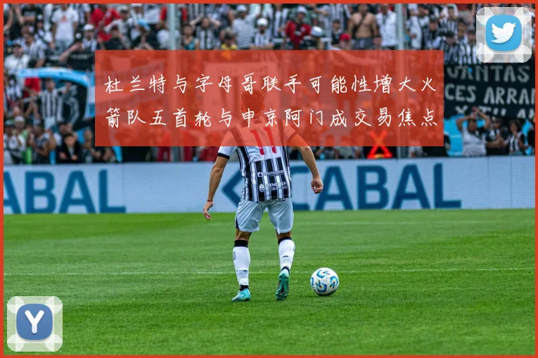 杜兰特与字母哥联手可能性增大火箭队五首轮与申京阿门成交易焦点