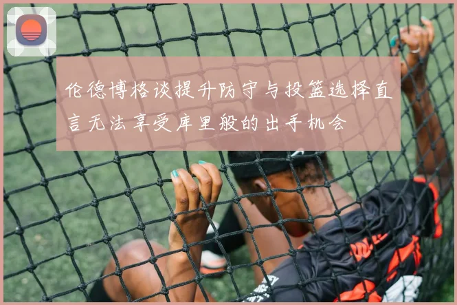 伦德博格谈提升防守与投篮选择直言无法享受库里般的出手机会