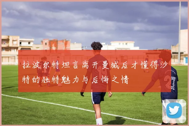 拉波尔特坦言离开曼城后才懂得沙特的独特魅力与后悔之情