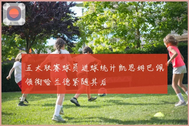 五大联赛球员进球统计凯恩姆巴佩领衔哈兰德紧随其后