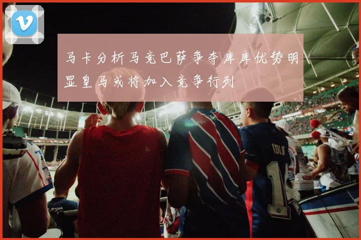 马卡分析马竞巴萨争夺库库优势明显皇马或将加入竞争行列