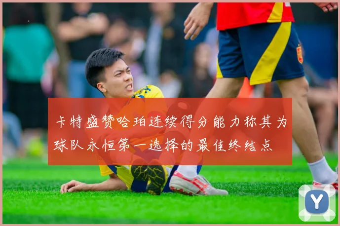 卡特盛赞哈珀连续得分能力称其为球队永恒第一选择的最佳终结点