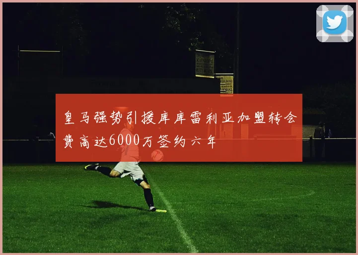 皇马强势引援库库雷利亚加盟转会费高达6000万签约六年