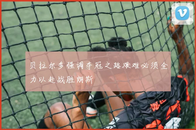 贝拉尔多强调夺冠之路艰难必须全力以赴战胜朗斯