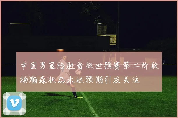 中国男篮险胜晋级世预赛第二阶段杨瀚森状态未达预期引发关注