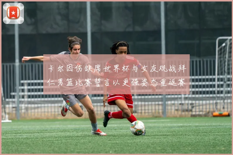 卡尔因伤缺席世界杯与女友观战拜仁男篮比赛誓言以更强姿态重返赛场