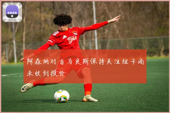 阿森纳对吉马良斯保持关注纽卡尚未收到报价