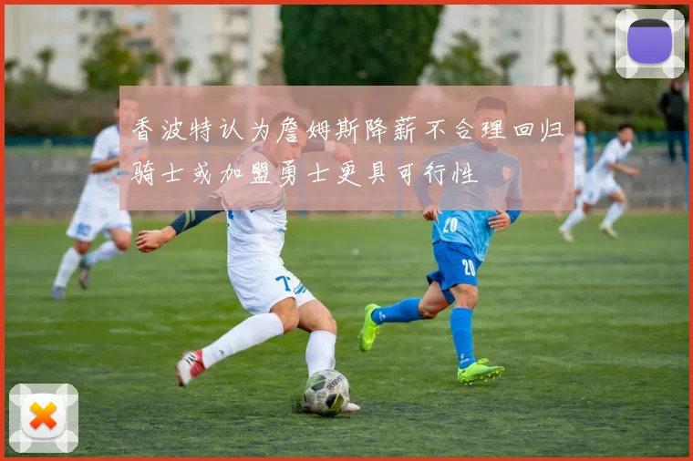 香波特认为詹姆斯降薪不合理回归骑士或加盟勇士更具可行性