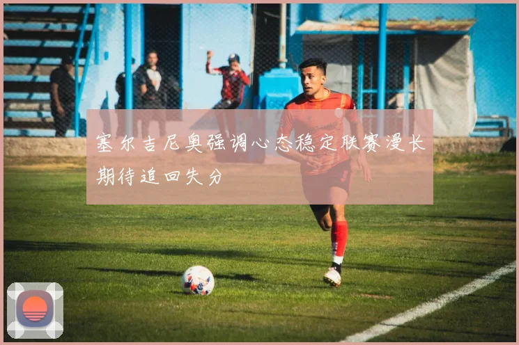 塞尔吉尼奥强调心态稳定联赛漫长期待追回失分
