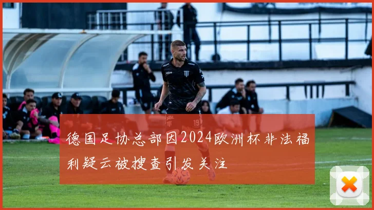德国足协总部因2024欧洲杯非法福利疑云被搜查引发关注