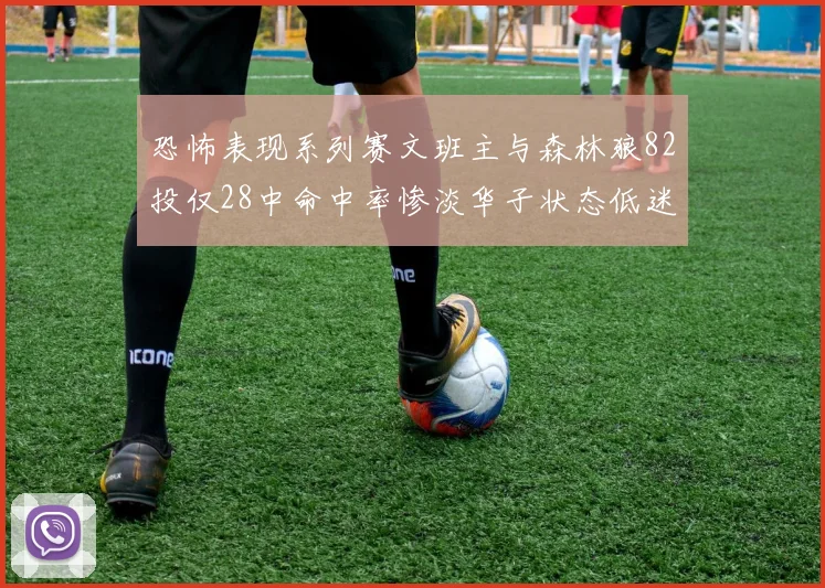 恐怖表现系列赛文班主与森林狼82投仅28中命中率惨淡华子状态低迷仅10投3中