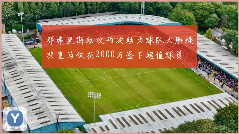 邓弗里斯助攻两次助力球队大胜瑞典皇马仅花2000万签下超值球员