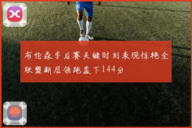 布伦森季后赛关键时刻表现惊艳全联盟断层领跑轰下144分