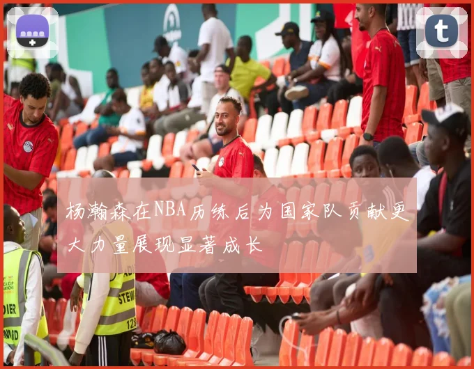杨瀚森在NBA历练后为国家队贡献更大力量展现显著成长