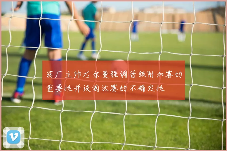 药厂主帅尤尔曼强调晋级附加赛的重要性并谈淘汰赛的不确定性